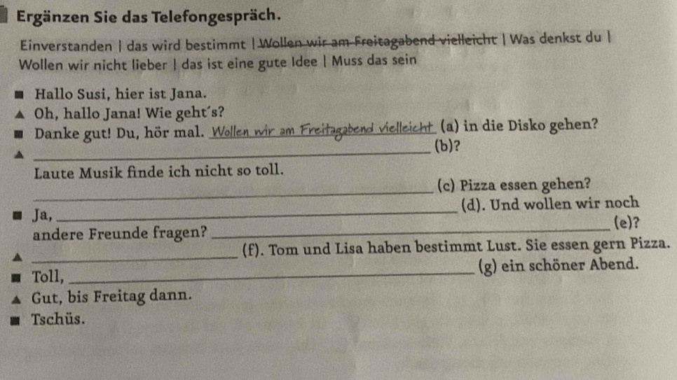 Ergänzen Sie das Telefongespräch. 
Einverstanden | das wird bestimmt | Wollen wir am Freitagabend vielleicht | Was denkst du | 
Wollen wir nicht lieber | das ist eine gute Idee | Muss das sein 
Hallo Susi, hier ist Jana. 
Oh, hallo Jana! Wie geht´s? 
Danke gut! Du, hör mal. Wollen wir am Freitagabend vielleicht (a) in die Disko gehen? 
_(b)? 
Laute Musik finde ich nicht so toll. 
_(c) Pizza essen gehen? 
Ja,_ (d). Und wollen wir noch 
_(e)? 
andere Freunde fragen? 
_ 
(f). Tom und Lisa haben bestimmt Lust. Sie essen gern Pizza. 
Toll, _(g) ein schöner Abend. 
Gut, bis Freitag dann. 
Tschüs.