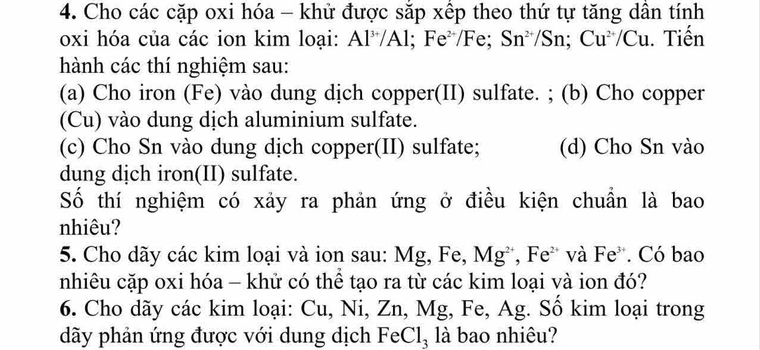 Cho các cặp oxi hóa - khử được sắp xếp theo thứ tự tăng dân tính 
oxi hóa của các ion kim loại: Al^(3+)/Al; Fe^(2+)/Fe; Sn^(2+)/Sn; Cu^(2+)/Cu. Tiến 
hành các thí nghiệm sau: 
(a) Cho iron (Fe) vào dung dịch copper(II) sulfate. ; (b) Cho copper 
(Cu) vào dung dịch aluminium sulfate. 
(c) Cho Sn vào dung dịch copper(II) sulfate; (d) Cho Sn vào 
dung dịch iron(II) sulfate. 
Số thí nghiệm có xảy ra phản ứng ở điều kiện chuẩn là bao 
nhiêu? 
5. Cho dãy các kim loại và ion sau: Mg, Fe, Mg^(2+), Fe^(2+) và Fe^(3+). Có bao 
nhiêu cặp oxi hóa - khử có thể tạo ra từ các kim loại và ion đó? 
6. Cho dãy các kim loại: Cu, Ni, Zn, Mg, Fe, Ag. Số kim loại trong 
dãy phản ứng được với dung dịch FeCl_3 là bao nhiêu?