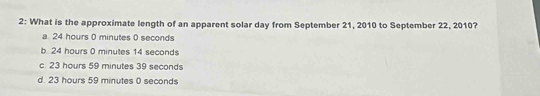 2: What is the approximate length of an apparent solar day from September 21, 2010 to September 22, 2010?
a 24 hours 0 minutes 0 seconds
b 24 hours 0 minutes 14 seconds
c. 23 hours 59 minutes 39 seconds
d. 23 hours 59 minutes 0 seconds