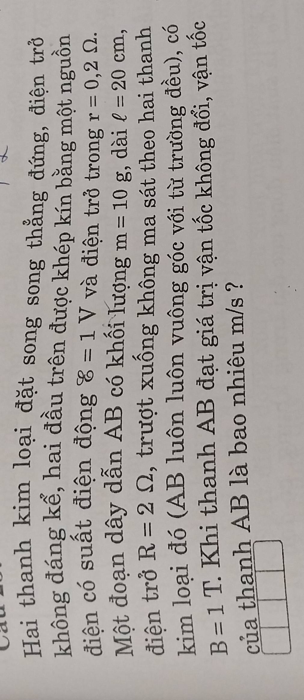 Hai thanh kim loại đặt song song thẳng đứng, điện trở 
không đáng kể, hai đầu trên được khép kín bằng một nguồn 
điện có suất điện động 8=1V và điện trở trong r=0,2Omega. 
Một đoạn dây dẫn AB có khối lượng m=10g , dài ell =20cm, 
điện trở R=2Omega , trượt xuống không ma sát theo hai thanh 
kim loại đó (AB luôn luôn vuông góc với từ trường đều), có
B=1T. : Khi thanh AB đạt giá trị vận tốc không đổi, vận tốc 
của thanh AB là bao nhiêu m/s ?