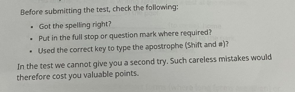 Before submitting the test, check the following: 
Got the spelling right? 
Put in the full stop or question mark where required? 
Used the correct key to type the apostrophe (Shift and #)? 
In the test we cannot give you a second try. Such careless mistakes would 
therefore cost you valuable points.