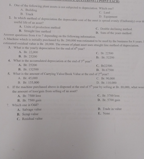 estons ( 2 poist éach )
1. One of the following plant assets is not subjected to depreciation. Which one?
A. Building C. Land
B. Truck D. Equipment
2. In which method of depreciation the depreciable cost of the asset is spread evenly (Uniformly) over th
useful life of an asset?
A. Units of production method C. Double declining method
B. Straight line method D. Sum of the years method
Answer questions from 4 to 7 depending on the following information.
A Machine which is initially purchased by Br. 200,000 was estimated to be used by the business for 8 years.
estimated residual value is Br. 20,000. The owner of plant asset uses straight line method of depreciation.
3. What is the yearly depreciation for the end of 4^(th) year?
A. Br. 22,000 C. Br. 22500
B. Br. 25200 D. Br. 52200
4. What is the accumulated depreciation at the end of 3^(nl) year?
A. Br. 25200 C. Br22500.
B. Br. 132500 D. Br.67500
5. What is the amount of Carrying Value/Book Value at the end of 2^(nd) year?
A. Br. 45,000 C. Br. 90,000
B. Br. 155,000 D. Br. 110,000
6. If the machine purchased above is disposed at the end of 5^(th) year by selling at Br. 80,000, what wou
the amount of loss/gain from selling of an asset?
A. Br. 7500 loss C. Br. 5700 loss
B. Br. 7500 gain D. Br. 5700 gain
7. Which one is Odd?
A. Salvage value D. Trade in value
B. Scrap value E. None
C. Residual value