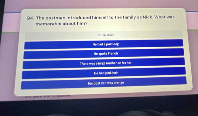 The postman introduced himself to the family as Nick. What was
memorable about him?
Not in story
He had a post dog
He spoke French
There was a large feather on his hat
He had pink hair
His post van was orange
ms plase vm à pussion