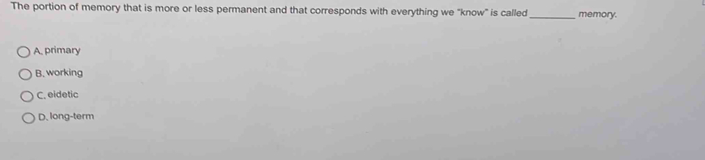 The portion of memory that is more or less permanent and that corresponds with everything we "know" is called_ memory.
A, primary
B. working
C. eidetic
D. long-term