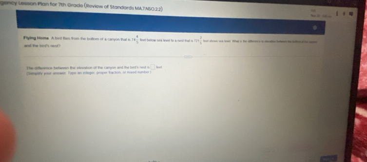 gency Lesson Plan for 7th Grade (Review of Standards MA.7.NSO.2.2) 
. 
Flying Home A bird flies from the bottom of a carryon that is 74 4/5  feet below sea level to a nest that is 721 2/5  feot above soa level. What is the difference is elevation betwenn the luto or the ueem 
and the bird's nest? 
The difference between the elevation of the canyon and the bird's nest is □ fout 
(implify your answer. Type an integer, proper fraction, or mixed number )