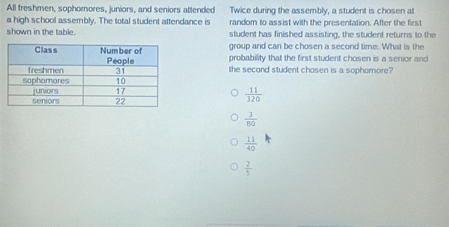 All freshmen, sophomores, juniors, and seniors attended Twice during the assembly, a student is chosen at
a high school assembly. The total student attendance is random to assist with the presentation. After the first
shown in the table. student has finished assisting, the student returns to the
group and can be chosen a second time. What is the
probability that the first student chosen is a senior and
the second student chosen is a sophomore?
 11/320 
 3/80 
 11/40 
 2/5 