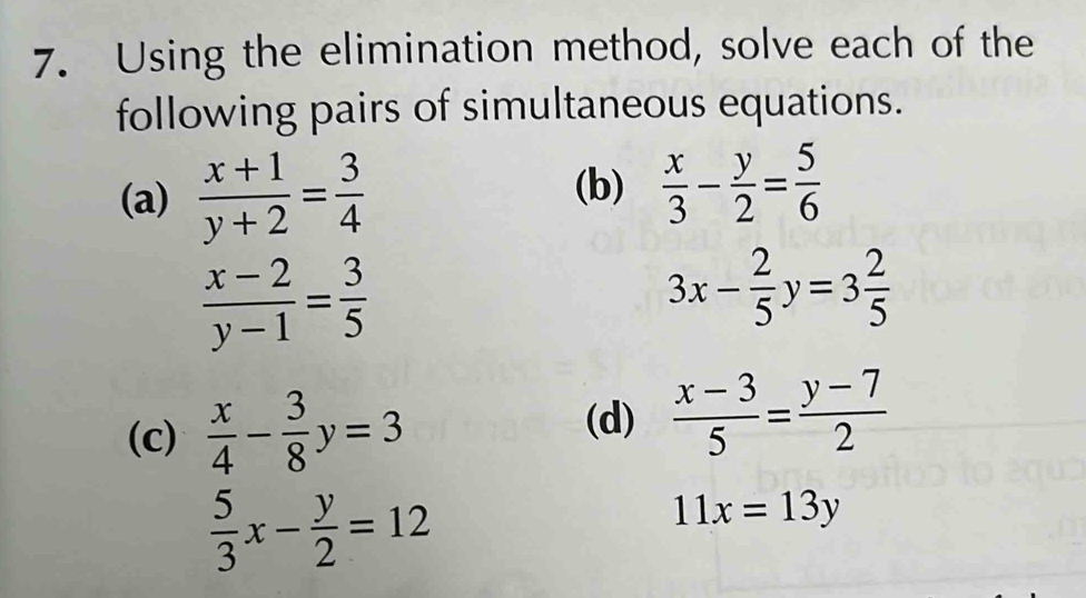 Using the elimination method, solve each of the 
following pairs of simultaneous equations. 
(a)  (x+1)/y+2 = 3/4 
(b)  x/3 - y/2 = 5/6 
 (x-2)/y-1 = 3/5 
3x- 2/5 y=3 2/5 
(c)  x/4 - 3/8 y=3  (x-3)/5 = (y-7)/2 
(d)
 5/3 x- y/2 =12
11x=13y