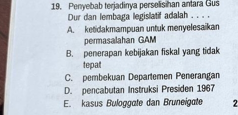 Penyebab terjadinya perselisihan antara Gus
Dur dan lembaga legislatif adalah . . . .
A. ketidakmampuan untuk menyelesaikan
permasalahan GAM
B. penerapan kebijakan fiskal yang tidak
tepat
C. pembekuan Departemen Penerangan
D. pencabutan Instruksi Presiden 1967
E. kasus Buloggate dan Bruneigate 2