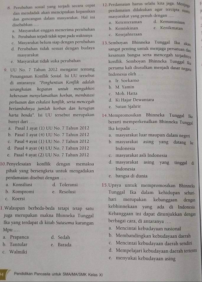 Perubahan sosial yang terjadi secara cepat 12. Perdamaian harus selalu kita jaga. Menjağ B
dan mendadak akan menciptakan kepanikan perdamaian dilakukan agar tercipta sua  .
dan guncangan dalam masyarakat. Hal ini masyarakat yang penuh dengan ....
1 
disebabkan … a. Ketenteraman d. Kemanusiaan
a. Masyarakat enggan menerima perubahan b. Kemiskinan e. Kenikmatan
b. Perubahan terjadi tidak tepat pada waktunya c. Kesejahteraan
c. Masyarakat belum siap dengan perubahan 13. Semboyan Bhinneka Tunggal Ika aka
d. Perubahan tidak sesuai dengan budaya sangat penting untuk menjaga persatuan da
masyarakat kesatuan bangsa serta mencegah terjadiny
e. Masyarakat tidak suka perubahan konflik. Semboyan Bhinneka Tunggal Ika
9. UU No. 7 Tahun 2012 mengatur tentang pertama kali diusulkan menjadi dasar negar
Penanganan Konflik Sosial. Isi UU tersebut Indonesia oleh …
di antaranya: “Penghentian Konflik adalah a Ir. Soekarno
serangkaian kegiatan untuk mengakhiri b. M. Yamin
kekerasan menyelamatkan korban, membatasi c. Moh. Hatta
perluasan dan eskalasi konflik, serta mencegah d. Ki Hajar Dewantara
bertambahnya jumlah korban dan kerugian e. Sutan Sjahrir
harta benda". Isi UU tersebut merupakan 14. Mempromosikan Bhinneka Tunggal lka
bunyi dari …. berarti memperkenalkan Bhinneka Tungga|
a. Pasal 1 ayat (1) UU No. 7 Tahun 2012 1ka kepada …
b. Pasal 1 ayat (4) UU No. 7 Tahun 2012 a. masyarakat luar maupun dalam negeri
c. Pasal 4 ayat (1) UU No. 7 Tahun 2012 b. masyarakat asing yang datang k
d. Pasal 4 ayat (4) UU No. 7 Tahun 2012 Indonesia
e. Pasal 4 ayat (2) UU No. 7 Tahun 2012 c. masyarakat asli Indonesia
10. Penyelesaian konflik dengan memaksa d. masyarakat asing yang tinggal di
pihak yang bersengketa untuk mengadakan Indonesia
perdamaian disebut dengan … e. bangsa di dunia
a. Konsiliasi d. Toleransi 15. Upaya untuk mempromosikan Bhinneka
b. Kompromi e. Resolusi Tunggal Ika dalam kehidupan sehar-
c. Koersi hari merupakan kebanggaan dengan
1.Walaupun berbeda-beda tetapi tetap satu kebhinnekaan yang ada di Indonesia
juga merupakan makna Bhinneka Tunggal Kebanggaan ini dapat ditunjukkan dengan
Ika yang terdapat di kitab Sutasoma karangan berbagai cara, di antaranya ….
Mpu …… a. Mencintai kebudayaan nasional
a. Prapanca d. Sedah b. Membandingkan kebudayaan daerah
b. Tantular e. Barada c. Mencintai kebudayaan daerah sendiri
c. Walmiki d. Mempelajari kebudayaan daerah tertentu
e. menyukai kebudayaan asing
4 Pendidikan Pancasila untuk SMA/MA/SMK Kelas XI