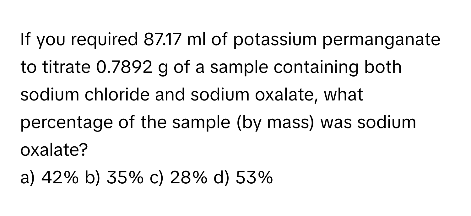 If you required 87.17 ml of potassium permanganate to titrate 0.7892 g of a sample containing both sodium chloride and sodium oxalate, what percentage of the sample (by mass) was sodium oxalate?

a) 42% b) 35% c) 28% d) 53%