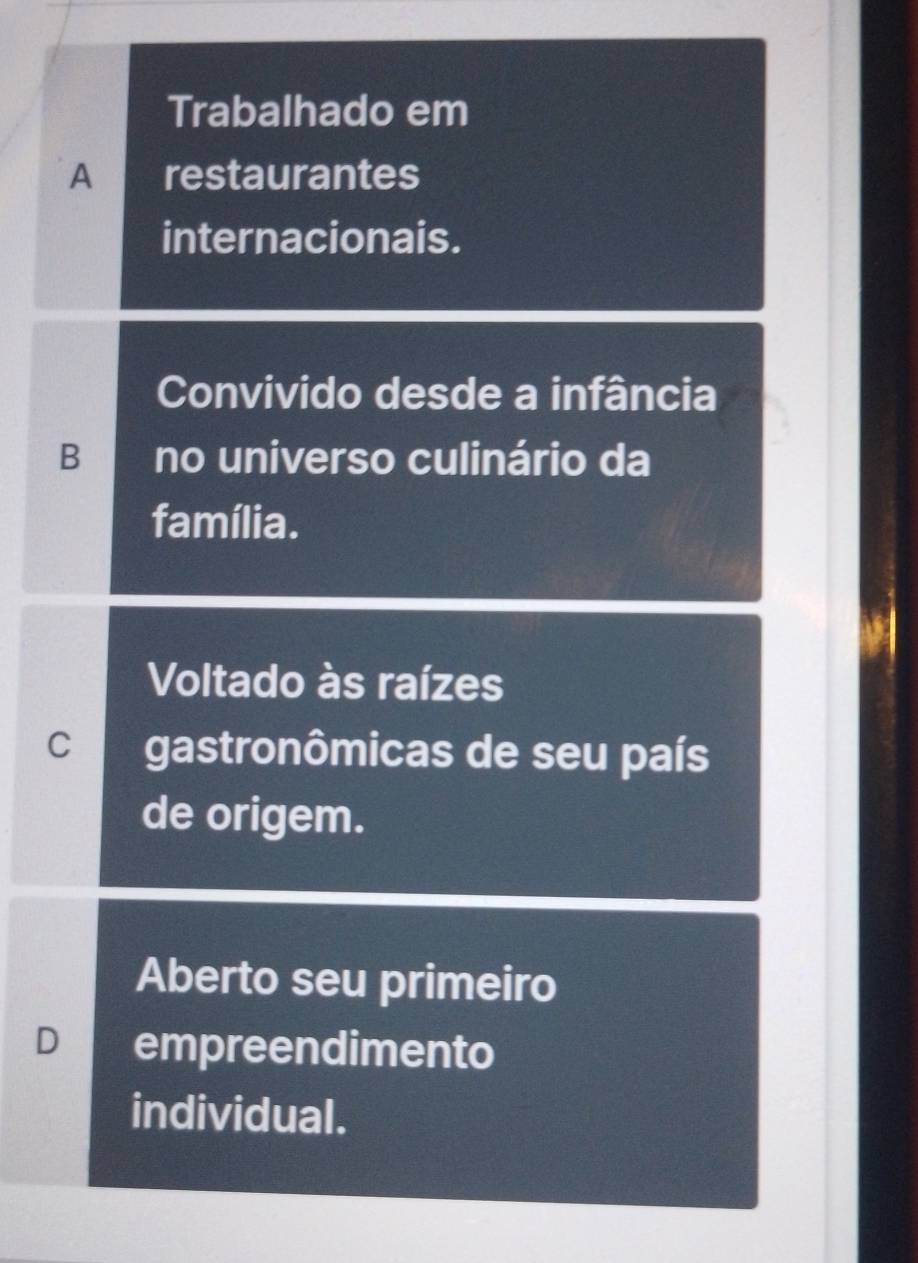 Trabalhado em
A restaurantes
internacionais.
Convivido desde a infância
B no universo culinário da
família.
Voltado às raízes
C gastronômicas de seu país
de origem.
Aberto seu primeiro
D empreendimento
individual.