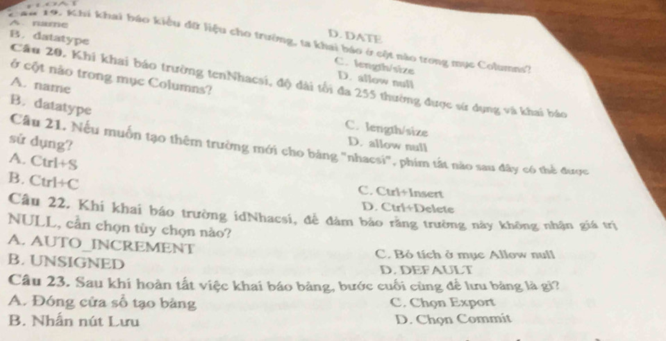 A. name
D. DATE
B. datatype
19. Khi khai báo kiểu đữ liệu cho trường, ta khai báo ở cột nào trong mục Columns''
C. length/size D. allow null
ở cột nào trong mục Columns?
Cầu 20. Khi khai báo trường tenNhacsi, độ dài tối đa 255 thường được sử dụng và khai báo
A. name
B. datatype
C. length/size
sử dụng?
D. allow null
Câu 21, Nếu muốn tạo thêm trường mới cho bảng "nhacsi", phim tất nào sau đây có thể được
A. Ctrl+S
B. Ctrl+C
C. Ctri+Insert
D. Ctri+Delete
Câu 22. Khi khai báo trường idNhacsi, để đàm bảo rằng trường này không nhận giá trị
NULL, cần chọn tùy chọn nào?
A. AUTO_INCREMENT
C. Bỏ tích ở mục Allow null
B. UNSIGNED
D.DEFAULT
Câu 23. Sau khi hoàn tất việc khai báo bảng, bước cuối cùng để lưu bảng là gì?
A. Đóng cửa số tạo bảng C. Chọn Export
B. Nhấn nút Lưu D. Chọn Commit