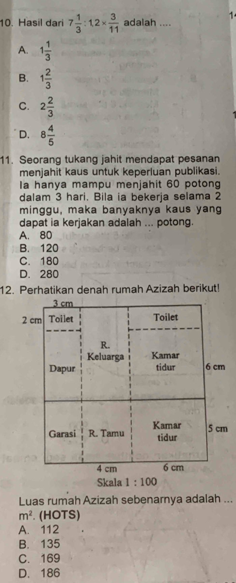 1
10. Hasil dari 7 1/3 :1,2*  3/11  adalah ....
A. 1 1/3 
B. 1 2/3 
C. 2 2/3 
D. 8 4/5 
11. Seorang tukang jahit mendapat pesanan
menjahit kaus untuk keperluan publikasi.
Ia hanya mampu menjahit 60 potong
dalam 3 hari. Bila ia bekerja selama 2
minggu, maka banyaknya kaus yang
dapat ia kerjakan adalah ... potong.
A. 80
B. 120
C. 180
D. 280
12. Perhatikan denah rumah Azizah berikut!
3 cm
2 cm Toilet Toilet
R.
Keluarga Kamar
Dapur tidur 6 cm
Kamar 5 cm
Garasi R. Tamu tidur
4 cm 6 cm
Skala 1:100
Luas rumah Azizah sebenarnya adalah ...
m^2. (HOTS)
A. 112
B. 135
C. 169
D. 186