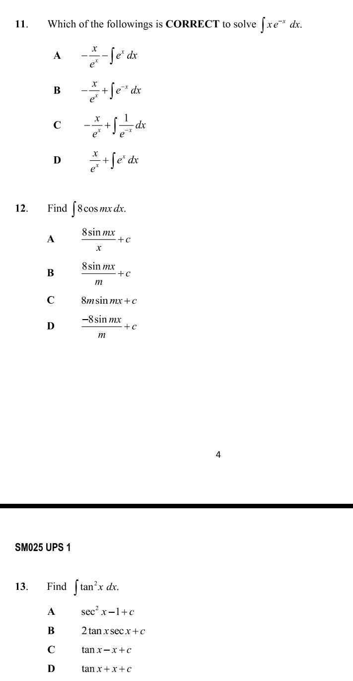 Which of the followings is CORRECT to solve ∈t xe^(-x)dx.
A - x/e^x -∈t e^xdx
B - x/e^x +∈t e^(-x)dx
C - x/e^x +∈t  1/e^(-x) dx
D  x/e^x +∈t e^xdx
12. Find ∈t 8cos mxdx.
A  8sin mx/x +c
B  8sin mx/m +c
C 8msin mx+c
D  (-8sin mx)/m +c
SM025 UPS 1
13. Find ∈t tan^2xdx.
A sec^2x-1+c
B 2tan xsec x+c
C tan x-x+c
D tan x+x+c