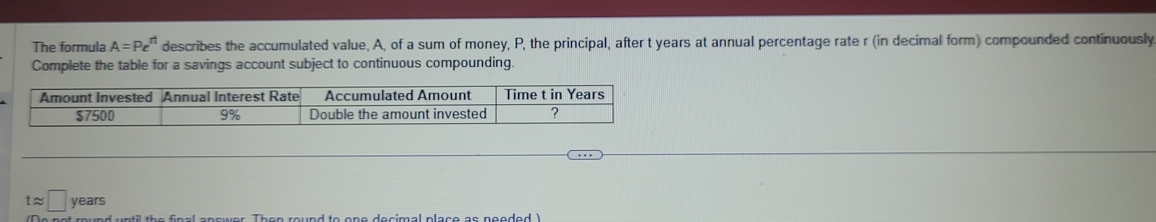 The formula A=Pe^(rt) describes the accumulated value, A, of a sum of money, P, the principal, after t years at annual percentage rate r (in decimal form) compounded continuously 
Complete the table for a savings account subject to continuous compounding.
tapprox □ years