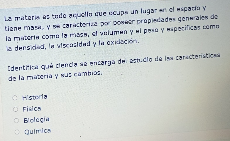 La materia es todo aquello que ocupa un lugar en el espacio y
tiene masa, y se caracteriza por poseer propiedades generales de
la materia como la masa, el volumen y el peso y específicas como
la densidad, la viscosidad y la oxidación.
Identifica qué ciencia se encarga del estudio de las características
de la materia y sus cambios.
Historia
Física
Biología
Química