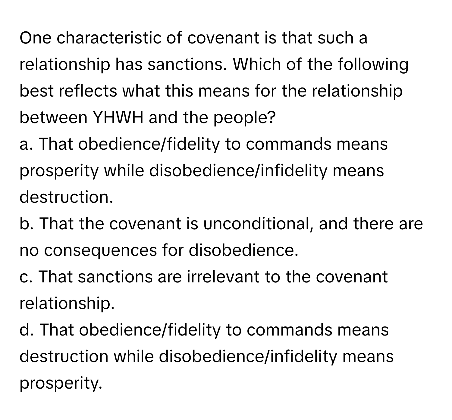 One characteristic of covenant is that such a relationship has sanctions. Which of the following best reflects what this means for the relationship between YHWH and the people?

a. That obedience/fidelity to commands means prosperity while disobedience/infidelity means destruction.  
b. That the covenant is unconditional, and there are no consequences for disobedience.  
c. That sanctions are irrelevant to the covenant relationship.  
d. That obedience/fidelity to commands means destruction while disobedience/infidelity means prosperity.