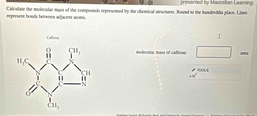 presented by Macmillan Leaming
Calculate the molecular mass of the compounds represented by the chemical structures. Round to the hundredths place. Lines
represent bonds between adjacent atoms.
Caffeine
molecular mass of caffeine: amu
TOOLS
* 10^y