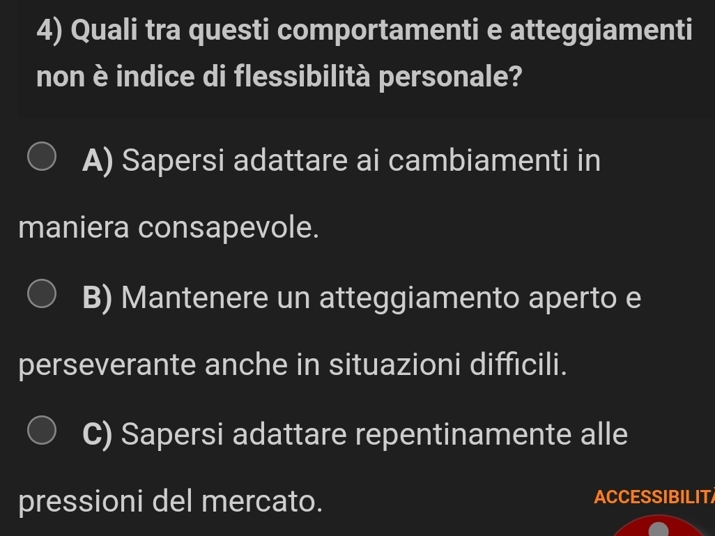 Quali tra questi comportamenti e atteggiamenti
non è indice di flessibilità personale?
A) Sapersi adattare ai cambiamenti in
maniera consapevole.
B) Mantenere un atteggiamento aperto e
perseverante anche in situazioni difficili.
C) Sapersi adattare repentinamente alle
pressioni del mercato. ACCESSIBILIT