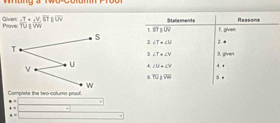 tn g a tw o e 
Given: ∠ T=∠ V, overline ST||overline UV Statements Reasons 
Prove overline TUparallel overline VW 1. given 
1. overline STparallel overline UV
2. ∠ T=∠ U 2. 
3. ∠ T=∠ V 3. given 
4. ∠ U=∠ V 4. 
5. overline TUparallel overline VW 5 
Complete the two-column proof. 
frac  □