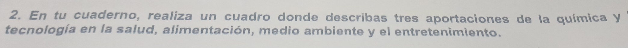 En tu cuaderno, realiza un cuadro donde describas tres aportaciones de la química y 
tecnología en la salud, alimentación, medio ambiente y el entretenimiento.