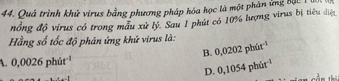 Quá trình khử virus bằng phương pháp hóa học là một phản ứng bàc nàn 
nồng độ virus có trong mẫu xử lý. Sau 1 phút có 10% lượng virus bị tiêu diệt,
Hằng số tốc độ phản ứng khử virus là:
B. 0,0202phit^(-1)
A. 0,0026phit^(-1)
D. 0,1054phit^(-1)