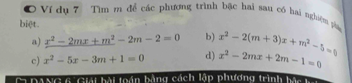 Ví dụ 7 Tìm m để các phương trình bậc hai sau có hai nghiệm phầm
biệt.
a) x^2-2mx+m^2-2m-2=0 b) x^2-2(m+3)x+m^2-5=0
c) x^2-5x-3m+1=0 d) x^2-2mx+2m-1=0
DANG 6 Giải bài toán bằng cách lập phương trình bậs