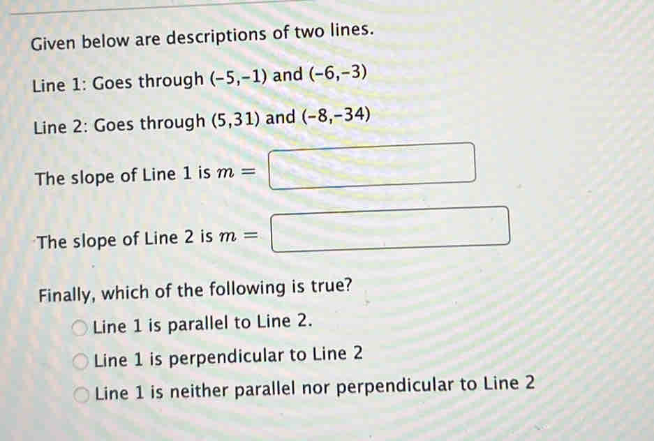 Given below are descriptions of two lines.
Line 1: Goes through (-5,-1) and (-6,-3)
Line 2: Goes through (5,31) and (-8,-34)
The slope of Line 1 is m=□
The slope of Line 2 is m=□
Finally, which of the following is true?
Line 1 is parallel to Line 2.
Line 1 is perpendicular to Line 2
Line 1 is neither parallel nor perpendicular to Line 2