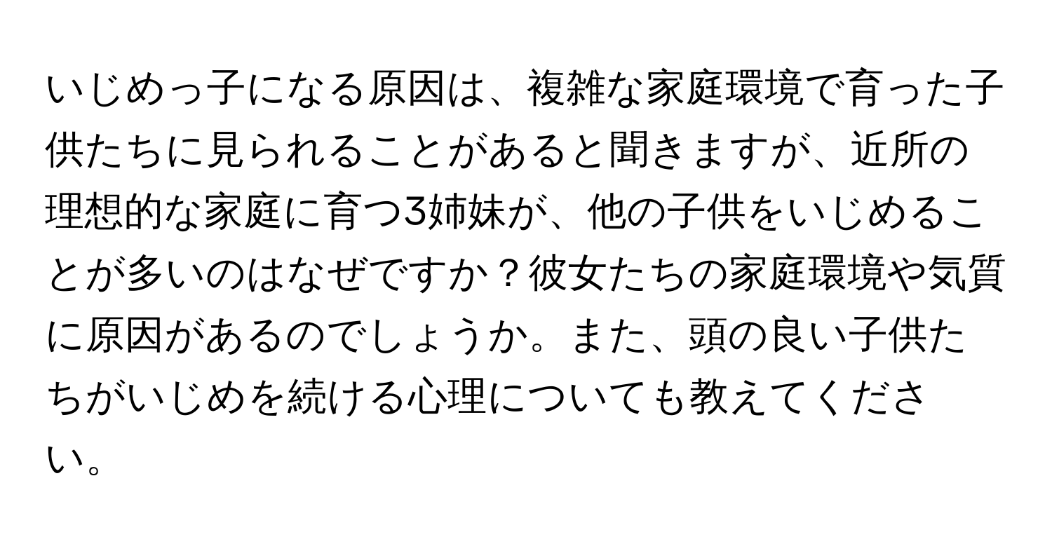 いじめっ子になる原因は、複雑な家庭環境で育った子供たちに見られることがあると聞きますが、近所の理想的な家庭に育つ3姉妹が、他の子供をいじめることが多いのはなぜですか？彼女たちの家庭環境や気質に原因があるのでしょうか。また、頭の良い子供たちがいじめを続ける心理についても教えてください。