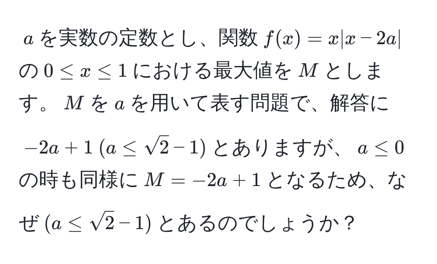 $a$を実数の定数とし、関数$f(x) = x|x - 2a|$の$0 ≤ x ≤ 1$における最大値を$M$とします。$M$を$a$を用いて表す問題で、解答に$-2a + 1 (a ≤ sqrt(2) - 1)$とありますが、$a ≤ 0$の時も同様に$M = -2a + 1$となるため、なぜ$(a ≤ sqrt(2) - 1)$とあるのでしょうか？