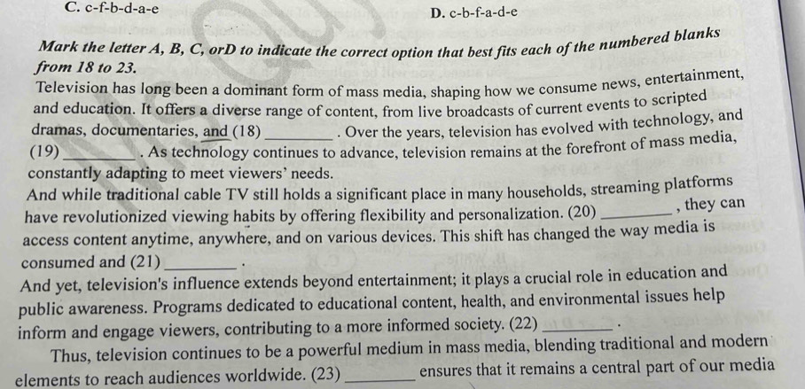 C. c-f-b-d-a-e D. c-b-f-a-d-e
Mark the letter A, B, C, orD to indicate the correct option that best fits each of the numbered blanks
from 18 to 23.
Television has long been a dominant form of mass media, shaping how we consume news, entertainment,
and education. It offers a diverse range of content, from live broadcasts of current events to scripted
dramas, documentaries, and (18) . Over the years, television has evolved with technology, and
(19)_ . As technology continues to advance, television remains at the forefront of mass media,
constantly adapting to meet viewers` needs.
And while traditional cable TV still holds a significant place in many households, streaming platforms
have revolutionized viewing habits by offering flexibility and personalization. (20) _, they can
access content anytime, anywhere, and on various devices. This shift has changed the way media is
consumed and (21) .
And yet, television's influence extends beyond entertainment; it plays a crucial role in education and
public awareness. Programs dedicated to educational content, health, and environmental issues help
inform and engage viewers, contributing to a more informed society. (22) _.
Thus, television continues to be a powerful medium in mass media, blending traditional and modern
elements to reach audiences worldwide. (23) _ensures that it remains a central part of our media