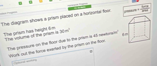 a 
13 / 35 Marla 
Ptos Progress Homewark Progress 
The diagram shows a prism placed on a horizontal floor. pressure = force/are 
The prism has height 6 m 30m^3
The volume of the prism is 
The pressure on the floor due to the prism is 45 newto _ cm^2
Work out the force exerted by the prism on the floor. 
Optional working