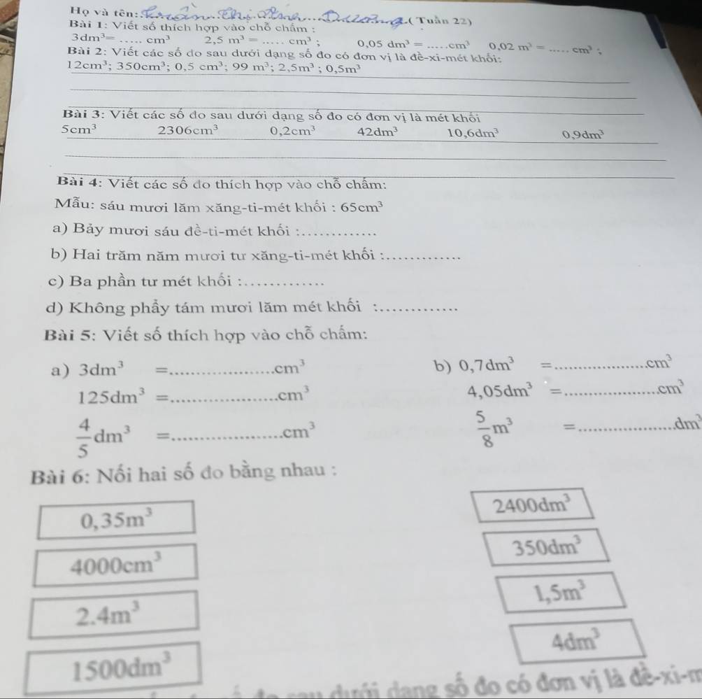 Họ và tên
_T h( Tuần 22)
Bài 1: Viết số thích hợp vào chỗ chẩm :
3dm^3= _ cm^3 a ,5m^3=...cm^3 _ 0,05dm^3=...cm^3 0.02m^3=
Bài 2: Viết các số do sau dưới dạng số đo có đơn vị là đề-xi-mét khối: _ cm^3
12cm^3;350cm^3;0,5cm^3;99m^3;2,5m^3;0,5m^3
_
_
_
Bài 3: Viết các số đo sau dưới dạng số đo có đơn vị là mét khối
5cm^3 2306cm^3 0,2cm^3 42dm^3 10,6dm^3 0,9dm^3
_
_
Bài 4: Viết các số do thích hợp vào chỗ chấm:
_
Mẫu: sáu mươi lăm xăng-ti-mét khối : 65cm^3
a) Bảy mươi sáu đề-ti-mét khối :_
b) Hai trăm năm mươi tư xăng-ti-mét khối :_
c) Ba phần tư mét khối :_
d) Không phầy tám mươi lăm mét khối :_
Bài 5: Viết số thích hợp vào chỗ chấm:
a) 3dm^3= _ cm^3 b) 0,7dm^3= _
cm^3
_ 125dm^3=
cm^3
_ 4,05dm^3=
cm^3
 4/5 dm^3= _
cm^3
 5/8 m^3= _
dm^3
Bài 6: Nối hai số đo bằng nhau :
0,35m^3
2400dm^3
350dm^3
4000cm^3
1,5m^3
2.4m^3
4dm^3
1500dm^3
rau  ưới dang số đo có đơn vị là đê-xi-m