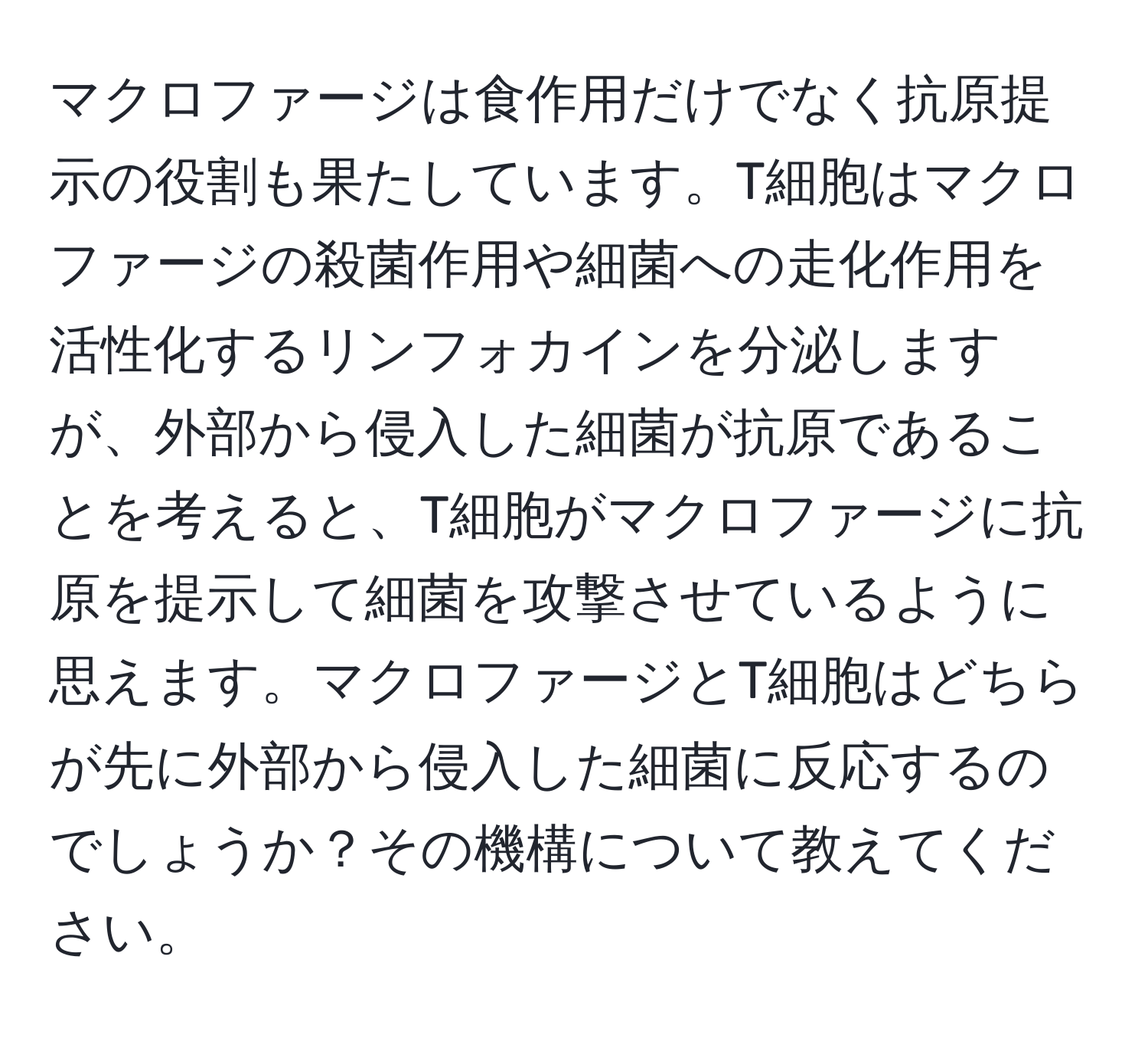 マクロファージは食作用だけでなく抗原提示の役割も果たしています。T細胞はマクロファージの殺菌作用や細菌への走化作用を活性化するリンフォカインを分泌しますが、外部から侵入した細菌が抗原であることを考えると、T細胞がマクロファージに抗原を提示して細菌を攻撃させているように思えます。マクロファージとT細胞はどちらが先に外部から侵入した細菌に反応するのでしょうか？その機構について教えてください。