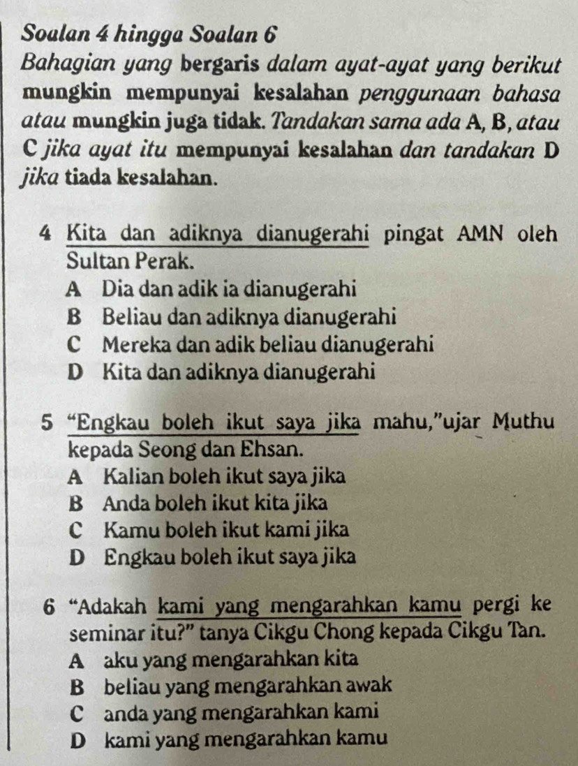 Soalan 4 hingga Soalan 6
Bahagian yang bergaris dalam ayat-ayat yang berikut
mungkin mempunyai kesalahan penggunaan bahasa
atau mungkin juga tidak. Tandakan sama ada A, B, atau
C jika ayat itu mempunyai kesalahan dan tandakan D
jika tiada kesalahan.
4 Kita dan adiknya dianugerahi pingat AMN oleh
Sultan Perak.
A Dia dan adik ia dianugerahi
B Beliau dan adiknya dianugerahi
C Mereka dan adik beliau dianugerahi
D Kita dan adiknya dianugerahi
5 “Engkau boleh ikut saya jika mahu,”ujar Muthu
kepada Seong dan Ehsan.
A Kalian boleh ikut saya jika
B Anda boleh ikut kita jika
C Kamu boleh ikut kami jika
D Engkau boleh ikut saya jika
6 “Adakah kami yang mengarahkan kamu pergi ke
seminar itu?” tanya Cikgu Chong kepada Cikgu Tan.
A aku yang mengarahkan kita
B beliau yang mengarahkan awak
C anda yang mengarahkan kami
D kami yang mengarahkan kamu