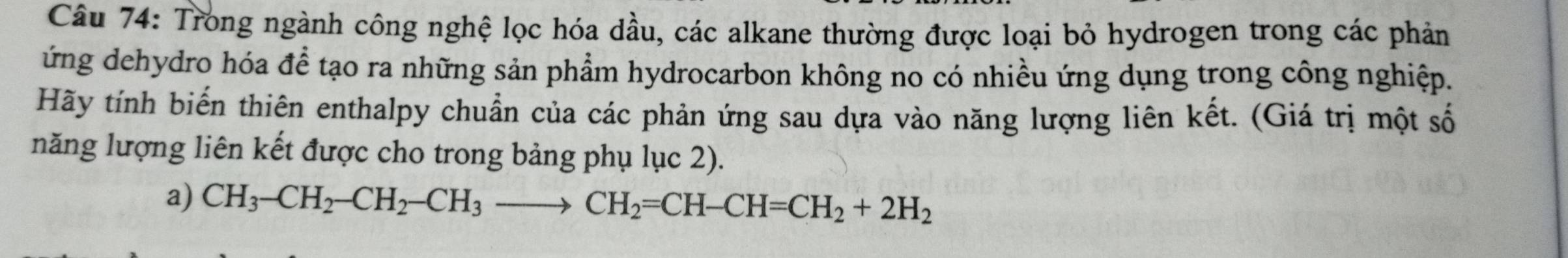 Trong ngành công nghệ lọc hóa dầu, các alkane thường được loại bỏ hydrogen trong các phản 
ứng dehydro hóa để tạo ra những sản phẩm hydrocarbon không no có nhiều ứng dụng trong công nghiệp. 
Hãy tính biến thiên enthalpy chuẩn của các phản ứng sau dựa vào năng lượng liên kết. (Giá trị một số 
năng lượng liên kết được cho trong bảng phụ lục 2). 
a) CH_3-CH_2-CH_2-CH_3to CH_2=CH-CH=CH_2+2H_2