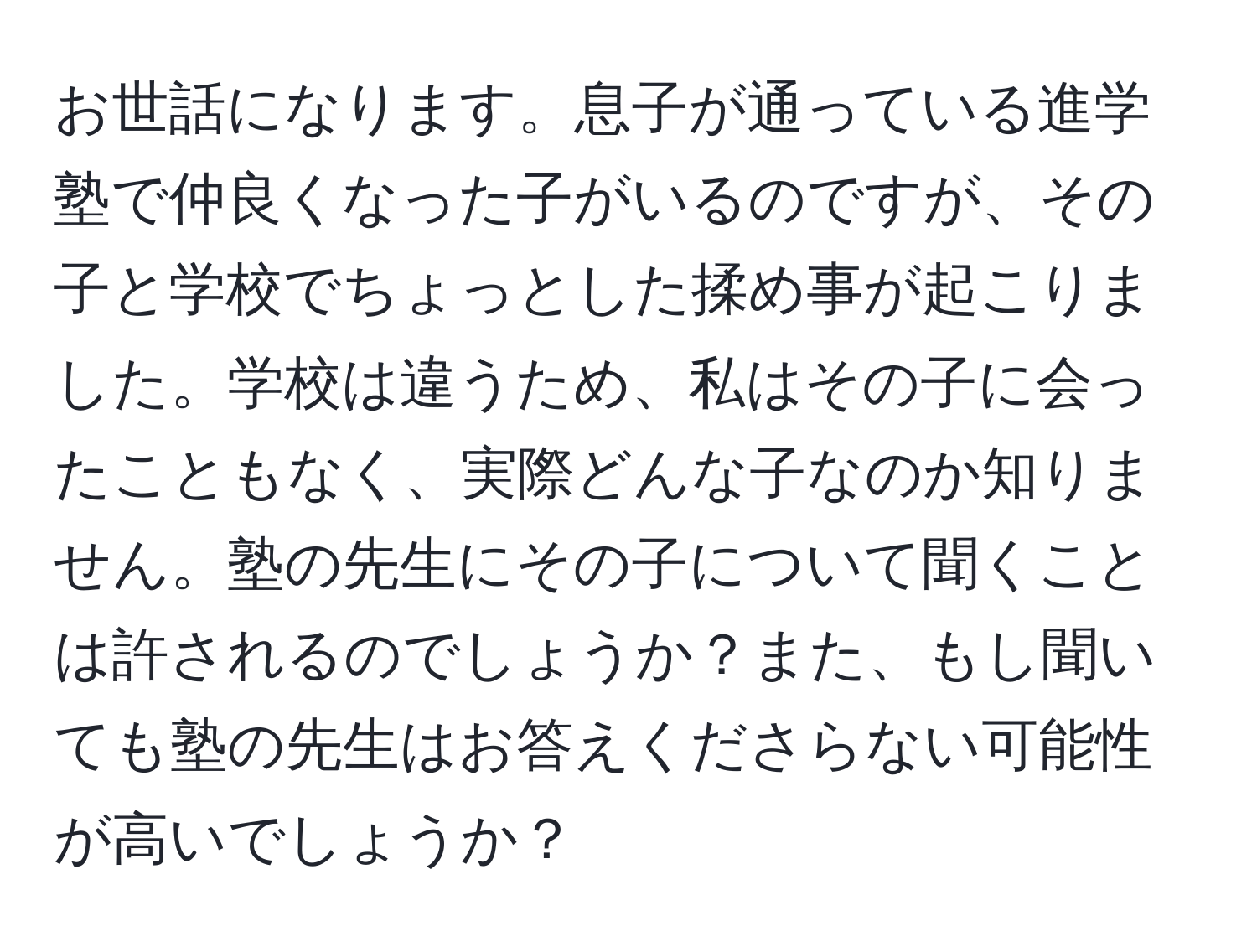 お世話になります。息子が通っている進学塾で仲良くなった子がいるのですが、その子と学校でちょっとした揉め事が起こりました。学校は違うため、私はその子に会ったこともなく、実際どんな子なのか知りません。塾の先生にその子について聞くことは許されるのでしょうか？また、もし聞いても塾の先生はお答えくださらない可能性が高いでしょうか？