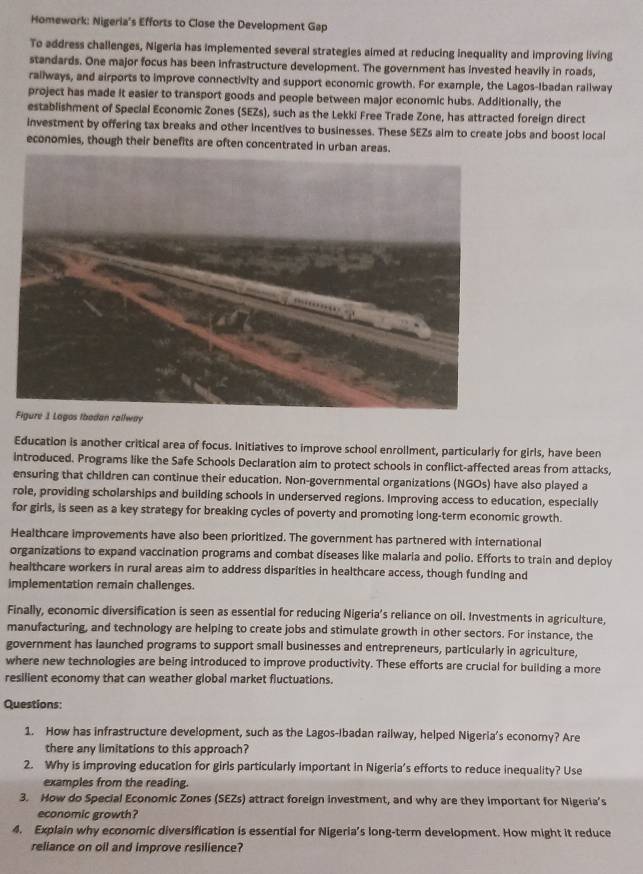 Homework: Nigeria's Efforts to Close the Development Gap
To address challenges, Nigeria has implemented several strategies aimed at reducing inequality and improving living
standards. One major focus has been infrastructure development. The government has invested heavily in roads,
railways, and airports to improve connectivity and support economic growth. For example, the Lagos-Ibadan rallway
project has made it easier to transport goods and people between major economic hubs. Additionally, the
establishment of Special Economic Zones (SEZs), such as the Lekki Free Trade Zone, has attracted foreign direct
investment by offering tax breaks and other incentives to businesses. These SEZs aim to create jobs and boost local
economies, though their benefits are often concentrated in urban areas.
y
Education is another critical area of focus. Initiatives to improve school enrollment, particularly for girls, have been
introduced. Programs like the Safe Schools Declaration aim to protect schools in conflict-affected areas from attacks,
ensuring that children can continue their education. Non-governmental organizations (NGOs) have also played a
role, providing scholarships and building schools in underserved regions. Improving access to education, especially
for girls, is seen as a key strategy for breaking cycles of poverty and promoting long-term economic growth.
Healthcare improvements have also been prioritized. The government has partnered with international
organizations to expand vaccination programs and combat diseases like malaria and polio. Efforts to train and deploy
healthcare workers in rural areas aim to address disparities in healthcare access, though funding and
implementation remain challenges.
Finally, economic diversification is seen as essential for reducing Nigeria’s reliance on oll. Investments in agriculture,
manufacturing, and technology are helping to create jobs and stimulate growth in other sectors. For instance, the
government has launched programs to support small businesses and entrepreneurs, particularly in agriculture,
where new technologies are being introduced to improve productivity. These efforts are crucial for building a more
resilient economy that can weather global market fluctuations.
Questions:
1. How has infrastructure development, such as the Lagos-Ibadan railway, helped Nigeria's economy? Are
there any limitations to this approach?
2. Why is improving education for girls particularly important in Nigeria’s efforts to reduce inequality? Use
examples from the reading.
3. How do Special Economic Zones (SEZs) attract foreign investment, and why are they important for Nigeria’s
economic growth?
4. Explain why economic diversification is essential for Nigeria’s long-term development. How might it reduce
reliance on oil and improve resilience?