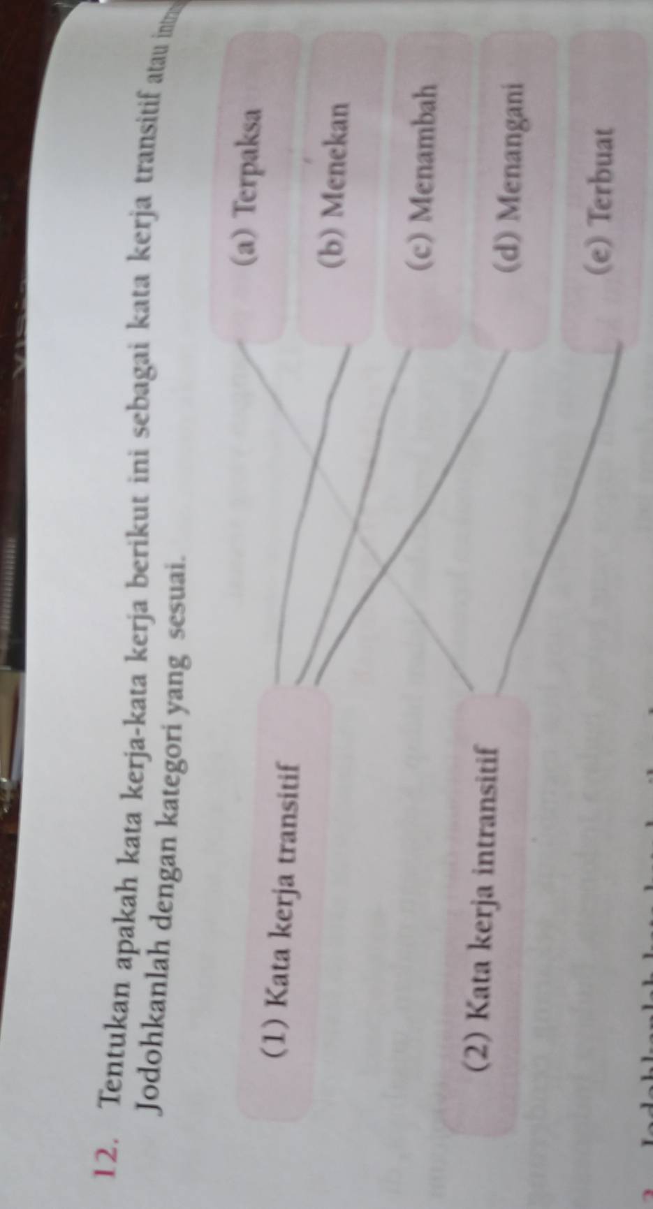 Tentukan apakah kata kerja-kata kerja berikut ini sebagai kata kerja transitif atau intr
Jodohkanlah dengan kategori yang sesuai.
(a) Terpaksa
(1) Kata kerja transitif
(b) Menekan
(c) Menambah
(2) Kata kerja intransitif (d) Menangani
(e) Terbuat