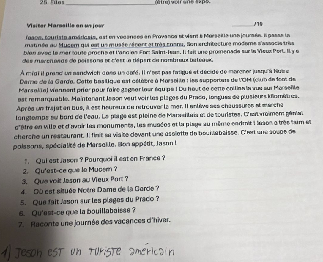 Elles _(être) voir une expo.
Visiter Marseille en un jour
_/10
Jason, touriste américain, est en vacances en Provence et vient à Marseille une journée. Il passe la
matinée au Mucem qui est un musée récent et très connu, Son architecture moderne s'associe très
bien avec la mer toute proche et l'ancien Fort Saint-Jean. Il fait une promenade sur le Vieux Port. Il y a
des marchands de poissons et c'est le départ de nombreux bateaux.
À midi il prend un sandwich dans un café. Il n'est pas fatigué et décide de marcher jusqu'à Notre
Dame de la Garde. Cette basilique est célèbre à Marseille : les supporters de l'OM (club de foot de
Marseille) viennent prier pour faire gagner leur équipe ! Du haut de cette colline la vue sur Marseille
est remarquable. Maintenant Jason veut voir les plages du Prado, longues de plusieurs kilomètres.
Après un trajet en bus, il est heureux de retrouver la mer. Il enlève ses chaussures et marche
longtemps au bord de l'eau. La plage est pleine de Marseillais et de touristes. C'est vraiment génial
d'être en ville et d'avoir les monuments, les musées et la plage au même endroit ! Jason a très faim et
cherche un restaurant. Il finit sa visite devant une assiette de bouillabaisse. C'est une soupe de
poissons, spécialité de Marseille. Bon appétit, Jason !
1. Qui est Jason ? Pourquoi il est en France ?
2. Qu'est-ce que le Mucem ?
3. Que voit Jason au Vieux Port ?
4. Où est située Notre Dame de la Garde ?
5. Que fait Jason sur les plages du Prado ?
6. Qu'est-ce que la bouillabaisse ?
7. Raconte une journée des vacances d’hiver.
