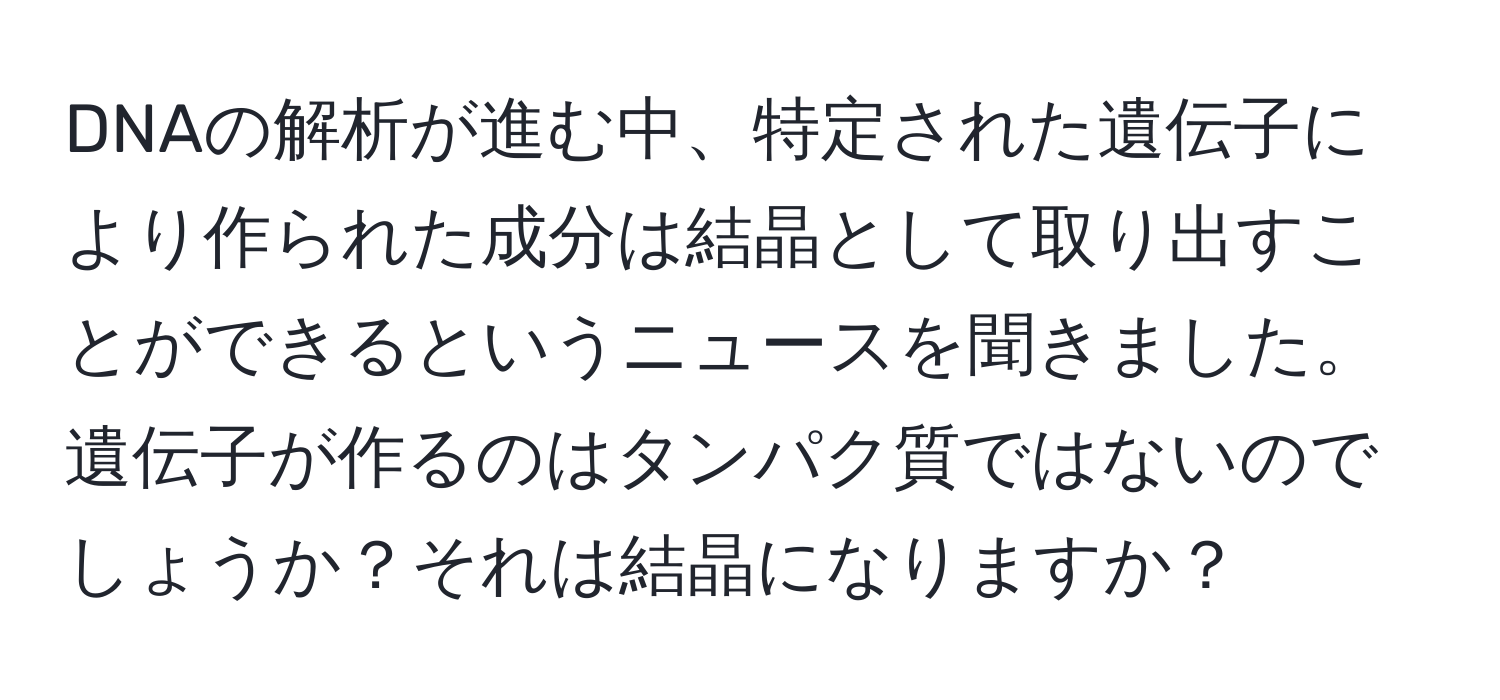 DNAの解析が進む中、特定された遺伝子により作られた成分は結晶として取り出すことができるというニュースを聞きました。遺伝子が作るのはタンパク質ではないのでしょうか？それは結晶になりますか？