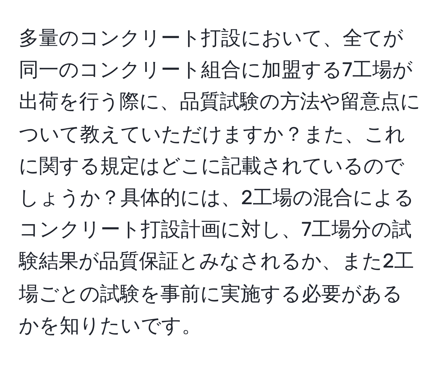 多量のコンクリート打設において、全てが同一のコンクリート組合に加盟する7工場が出荷を行う際に、品質試験の方法や留意点について教えていただけますか？また、これに関する規定はどこに記載されているのでしょうか？具体的には、2工場の混合によるコンクリート打設計画に対し、7工場分の試験結果が品質保証とみなされるか、また2工場ごとの試験を事前に実施する必要があるかを知りたいです。