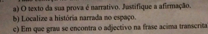 texto da sua prova é narrativo. Justifique a afirmação. 
b) Localize a história narrada no espaço. 
c) Em que grau se encontra o adjectivo na frase acima transcrita