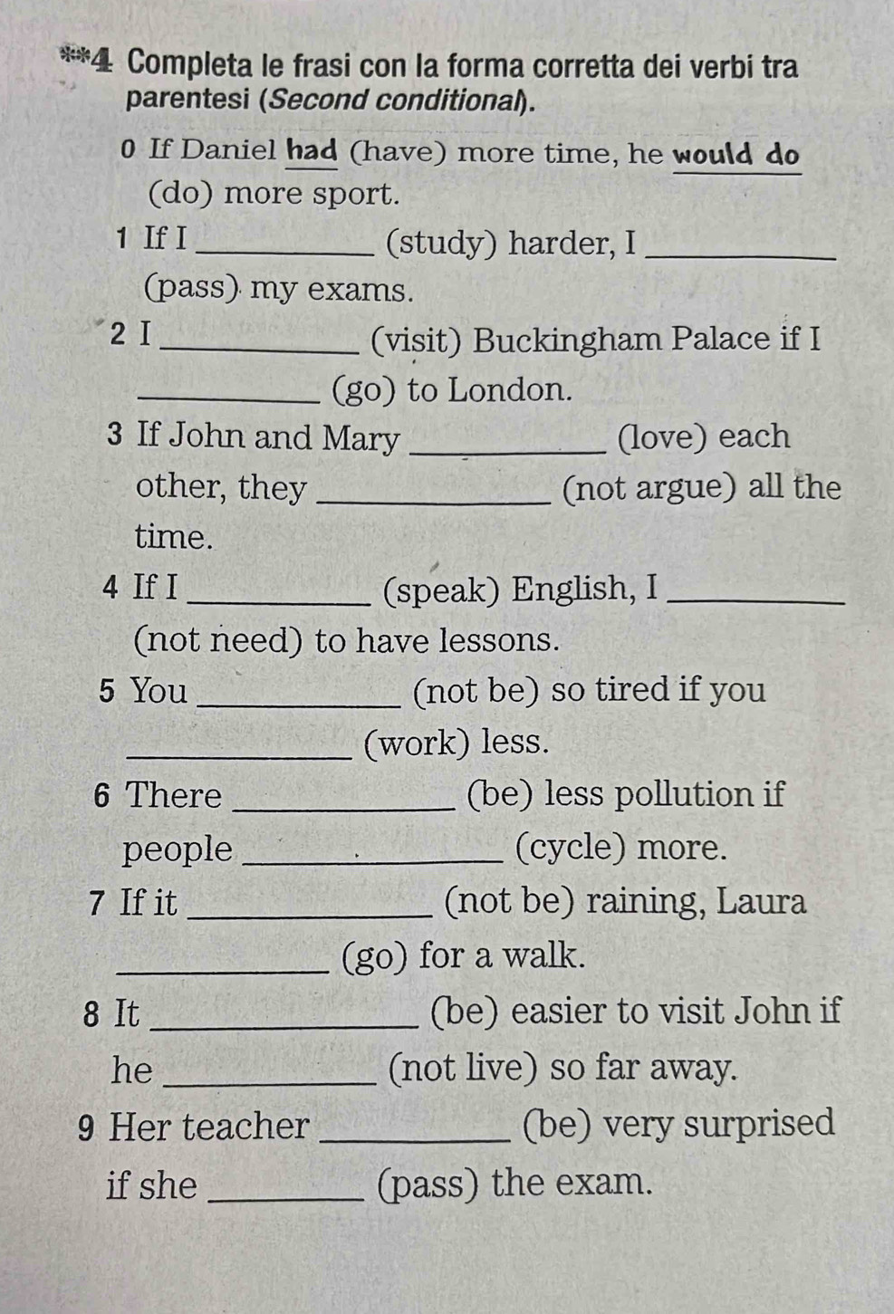 Completa le frasi con la forma corretta dei verbi tra 
parentesi (Second conditional). 
0 If Daniel had (have) more time, he would do 
(do) more sport. 
1 If I _(study) harder, I_ 
(pass) my exams. 
2 I _(visit) Buckingham Palace if I 
_(go) to London. 
3 If John and Mary _(love) each 
other, they _(not argue) all the 
time. 
4 If I _(speak) English, I_ 
(not need) to have lessons. 
5 You _(not be) so tired if you 
_(work) less. 
6 There _(be) less pollution if 
people _(cycle) more. 
7 If it _(not be) raining, Laura 
_(go) for a walk. 
8 It _(be) easier to visit John if 
he _(not live) so far away. 
9 Her teacher _(be) very surprised 
if she _(pass) the exam.