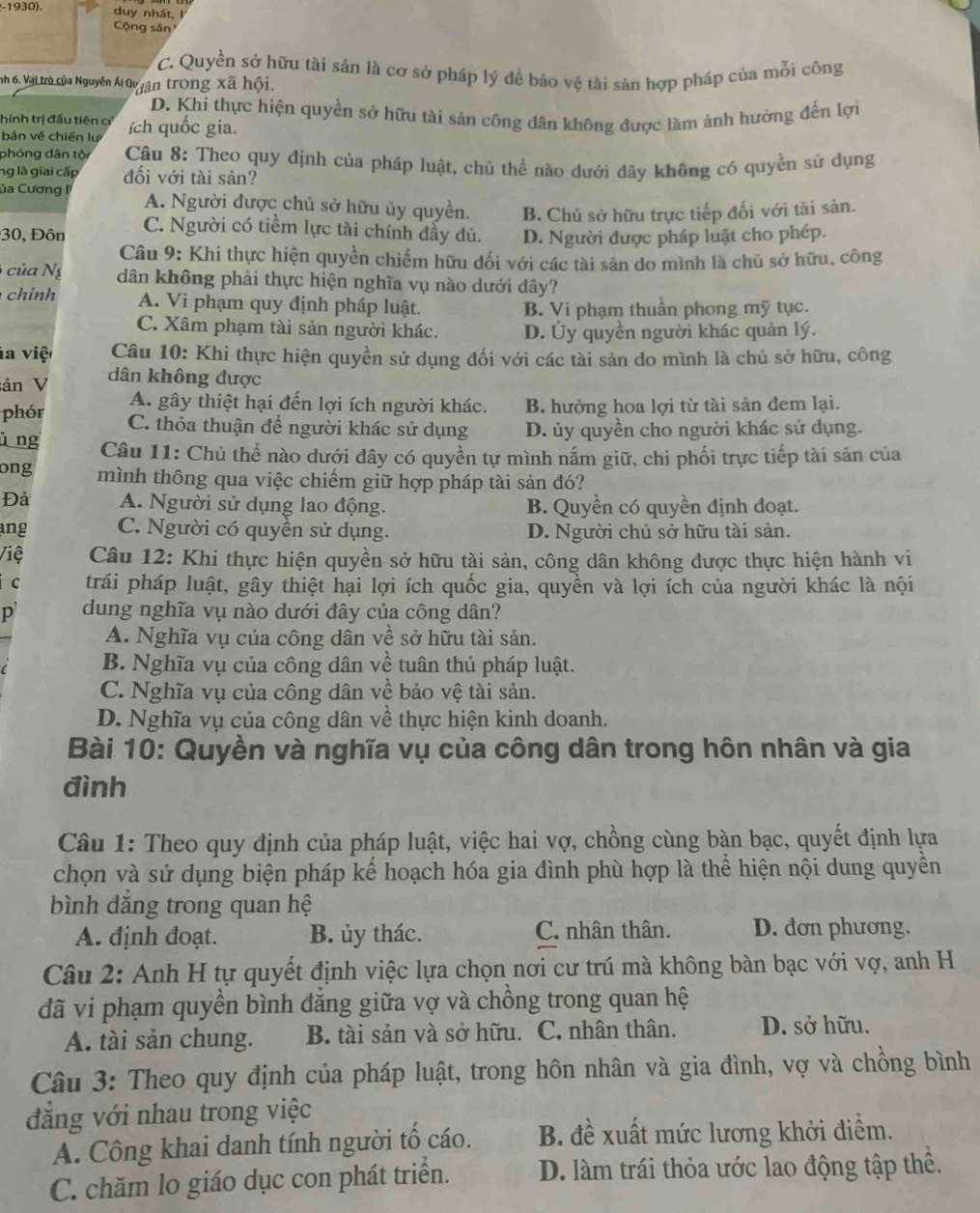 1930). duy nhất, J
Cộng sản
C. Quyền sở hữu tài sản là cơ sở pháp lý đề bảo vệ tài sản hợp pháp của mỗi công
nh 6. Vai trò của Nguyễn Ái Qy yận trong xã hội.
D. Khi thực hiện quyền sở hữu tài sản công dân không được làm ảnh hưởng đến lợi
hính trị đầu tiên c
bản về chiến lự ích uốc gia.
phóng dân tội  Câu 8: Theo quy định của pháp luật, chủ thể nào dưới đây không có quyền sử dụng
ng là giai cấp đối với tài sản?
ủa Cương A. Người được chủ sở hữu ủy quyền. B. Chủ sở hữu trực tiếp đối với tài sản.
30, Đôn C. Người có tiềm lực tài chính đầy dủ. D. Người được pháp luật cho phép.
Câu 9: Khi thực hiện quyền chiếm hữu đối với các tài sản do mình là chủ sở hữu, công
của Ng dân không phải thực hiện nghĩa vụ nào dưới đây?
chính A. Vi phạm quy định pháp luật. B. Vi phạm thuần phong mỹ tục.
C. Xâm phạm tài sản người khác. D. Ủy quyền người khác quản lý.
la việ  Câu 10: Khi thực hiện quyền sử dụng đối với các tài sản do mình là chủ sở hữu, công
ản V
dân không được
A. gây thiệt hại đến lợi ích người khác. B. hưởng hoa lợi từ tài sản đem lại.
phór C. thỏa thuận để người khác sử dụng D. ủy quyền cho người khác sử dụng.
l ng  Câu 11: Chủ thể nào dưới đây có quyền tự mình nắm giữ, chi phối trực tiếp tài sản của
ong mình thông qua việc chiếm giữ hợp pháp tài sản đó?
Đả A. Người sử dụng lao động. B. Quyền có quyền định đoạt.
ang C. Người có quyền sử dụng. D. Người chủ sở hữu tài sản.
Việ Câu 12: Khi thực hiện quyền sở hữu tài sản, công dân không được thực hiện hành vi
C trái pháp luật, gây thiệt hại lợi ích quốc gia, quyền và lợi ích của người khác là nội
p dung nghĩa vụ nào dưới đây của công dân?
A. Nghĩa vụ của công dân về sở hữu tài sản.
B. Nghĩa vụ của công dân về tuân thủ pháp luật.
C. Nghĩa vụ của công dân về bảo vệ tài sản.
D. Nghĩa vụ của công dân về thực hiện kinh doanh.
Bài 10: Quyền và nghĩa vụ của công dân trong hôn nhân và gia
đình
Câu 1: Theo quy định của pháp luật, việc hai vợ, chồng cùng bàn bạc, quyết định lựa
chọn và sử dụng biện pháp kế hoạch hóa gia đình phù hợp là thể hiện nội dung quyền
bình đăng trong quan hệ
A. định đoạt. B. ủy thác. C. nhân thân. D. đơn phương.
Câu 2: Anh H tự quyết định việc lựa chọn nơi cư trú mà không bàn bạc với vợ, anh H
đã vi phạm quyền bình đăng giữa vợ và chồng trong quan hệ
A. tài sản chung. B. tài sản và sở hữu. C. nhân thân. D. sở hữu.
Câu 3: Theo quy định của pháp luật, trong hôn nhân và gia đình, vợ và chồng bình
đẳng với nhau trong việc
A. Công khai danh tính người tố cáo. B. đề xuất mức lương khởi điểm.
C. chăm lo giáo dục con phát triển. D. làm trái thỏa ước lao động tập thể.