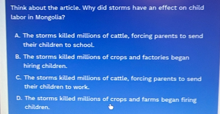 Think about the article. Why did storms have an effect on child
labor in Mongolia?
A. The storms killed millions of cattle, forcing parents to send
their children to school.
B. The storms killed millions of crops and factories began
hiring children.
C. The storms killed millions of cattle, forcing parents to send
their children to work.
D. The storms killed millions of crops and farms began firing
children.