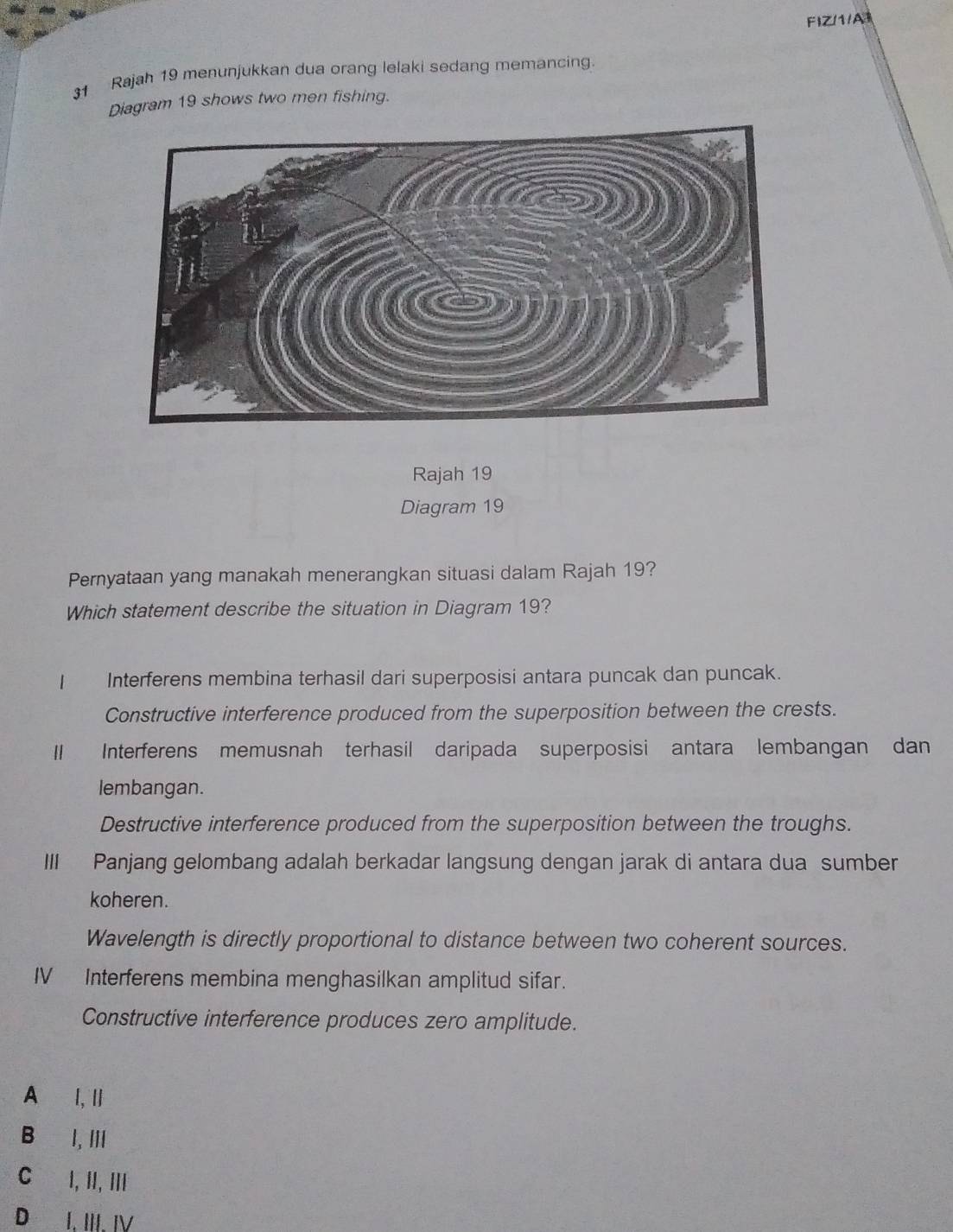 FIZ/1/A1
31 Rajah 19 menunjukkan dua orang lelaki sedang memancing.
Diagram 19 shows two men fishing.
Rajah 19
Diagram 19
Pernyataan yang manakah menerangkan situasi dalam Rajah 19?
Which statement describe the situation in Diagram 19?
1 Interferens membina terhasil dari superposisi antara puncak dan puncak.
Constructive interference produced from the superposition between the crests.
I Interferens memusnah terhasil daripada superposisi antara lembangan dan
lembangan.
Destructive interference produced from the superposition between the troughs.
III Panjang gelombang adalah berkadar langsung dengan jarak di antara dua sumber
koheren.
Wavelength is directly proportional to distance between two coherent sources.
IV Interferens membina menghasilkan amplitud sifar.
Constructive interference produces zero amplitude.
A l, Ⅱ
B I, ⅢI
C I, II, ⅢI
D₹ I. III. I