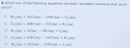 Which two of the following equations correctly represent reactions that could
occur?
Br_2(aq)+2KCl(aq)to 2KBr(aq)+Cl_2(aq)
Cl_2(aq)+2KBr(aq)to KCl(aq)+Br_2(aq)
Br_2(aq)+KI(aq)to KBr(aq)+I_2(aq)
Cl_2(aq)+2KBr(aq)to 2KCl(aq)+Br_2(aq)
Br_2(aq)+2KI(aq)to 2KBr(aq)+I_2(aq)