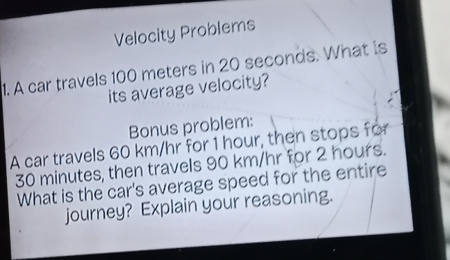 Velocity Problems 
1. A car travels 100 meters in 20 seconds. What is 
its average velocity? 
Bonus problem: 
A car travels 60 km/hr for 1 hour, then stops for
30 minutes, then travels 90 km/hr for 2 hours. 
What is the car's average speed for the entire 
journey? Explain your reasoning.