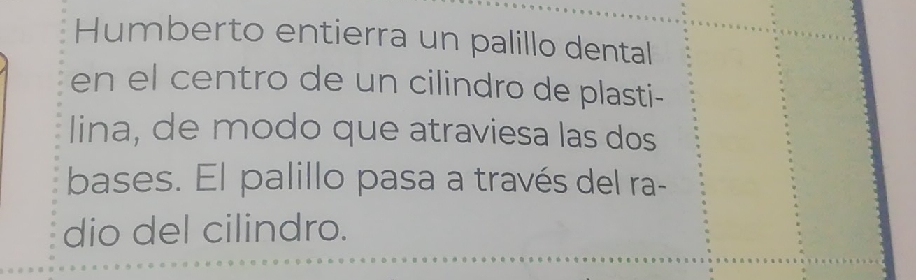 Humberto entierra un palillo dental 
en el centro de un cilindro de plasti- 
lina, de modo que atraviesa las dos 
bases. El palillo pasa a través del ra- 
dio del cilindro.